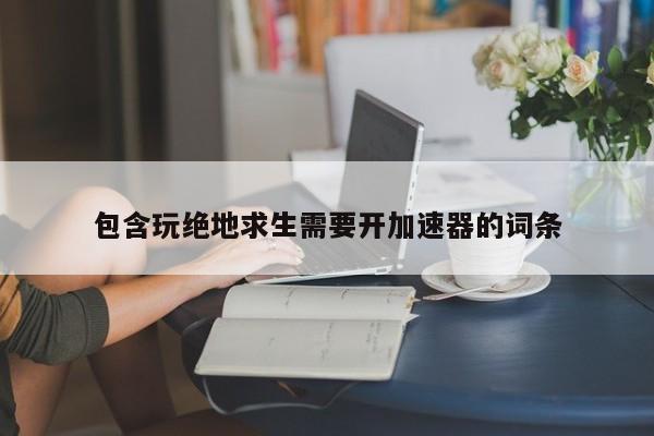 包含玩绝地求生需要开加速器的词条